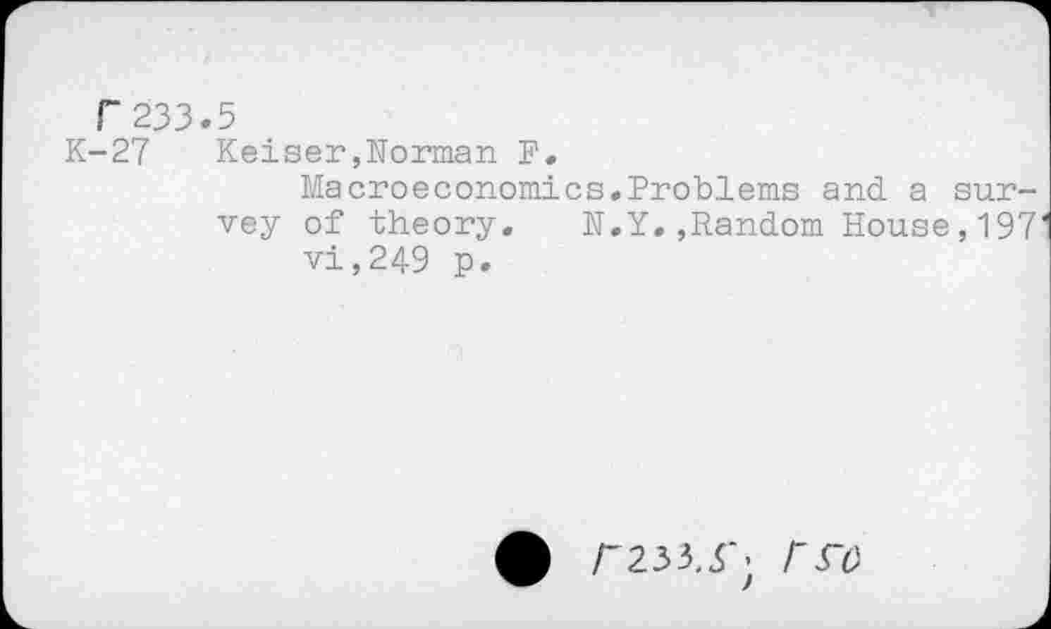 ﻿F 233.5
K-27 Keiser,Norman N.
Macroeconomics.Problems and. a survey of theory. N.Y.,Random House,197 vi,249 p.
r233,5"; Fro